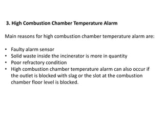 3. High Combustion Chamber Temperature Alarm
Main reasons for high combustion chamber temperature alarm are:
• Faulty alarm sensor
• Solid waste inside the incinerator is more in quantity
• Poor refractory condition
• High combustion chamber temperature alarm can also occur if
the outlet is blocked with slag or the slot at the combustion
chamber floor level is blocked.
 