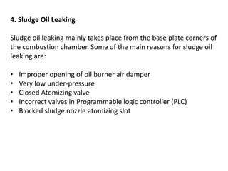 4. Sludge Oil Leaking
Sludge oil leaking mainly takes place from the base plate corners of
the combustion chamber. Some of the main reasons for sludge oil
leaking are:
• Improper opening of oil burner air damper
• Very low under-pressure
• Closed Atomizing valve
• Incorrect valves in Programmable logic controller (PLC)
• Blocked sludge nozzle atomizing slot
 