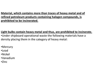 Material, which contains more than traces of heavy metal and of
refined petroleum products containing halogen compounds, is
prohibited to be incinerated.
Light bulbs contain heavy metal and thus, are prohibited to incinerate.
•Under shipboard operational waste the following materials have a
density placing them in the category of heavy metal:
•Mercury
•Lead
•Nickel
•Vanadium
•Zinc
 