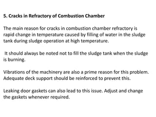 5. Cracks in Refractory of Combustion Chamber
The main reason for cracks in combustion chamber refractory is
rapid change in temperature caused by filling of water in the sludge
tank during sludge operation at high temperature.
It should always be noted not to fill the sludge tank when the sludge
is burning.
Vibrations of the machinery are also a prime reason for this problem.
Adequate deck support should be reinforced to prevent this.
Leaking door gaskets can also lead to this issue. Adjust and change
the gaskets whenever required.
 