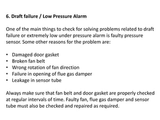 6. Draft failure / Low Pressure Alarm
One of the main things to check for solving problems related to draft
failure or extremely low under pressure alarm is faulty pressure
sensor. Some other reasons for the problem are:
• Damaged door gasket
• Broken fan belt
• Wrong rotation of fan direction
• Failure in opening of flue gas damper
• Leakage in sensor tube
Always make sure that fan belt and door gasket are properly checked
at regular intervals of time. Faulty fan, flue gas damper and sensor
tube must also be checked and repaired as required.
 