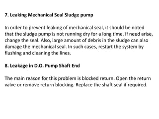 7. Leaking Mechanical Seal Sludge pump
In order to prevent leaking of mechanical seal, it should be noted
that the sludge pump is not running dry for a long time. If need arise,
change the seal. Also, large amount of debris in the sludge can also
damage the mechanical seal. In such cases, restart the system by
flushing and cleaning the lines.
8. Leakage in D.O. Pump Shaft End
The main reason for this problem is blocked return. Open the return
valve or remove return blocking. Replace the shaft seal if required.
 