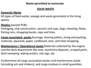 Waste permitted to incinerate
SOLID WASTE
Domestic Waste
All types of food waste, sewage and waste generated in the living
spaces.
Plastics (except PCB)1
Packaging, ship construction, utensils and cups, bags, sheeting, floats,
fishing nets, strapping bands, rope and lines.
Cargo-associated waste Dunnage, shoring pallets, lining and packing
materials, plywood, paper, cardboard, wire, and steel strapping.
Maintenance / Operational waste Materials collected by the engine
and the deck department like soot, machinery deposits, scraped paint,
deck sweeping, wiping wastes, oily rags, etc.
Furthermore all cargo-associated wastes and maintenance waste
(including ash and clinkers), and cargo residues in small quantities.
 