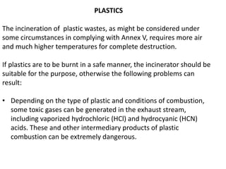 PLASTICS
The incineration of plastic wastes, as might be considered under
some circumstances in complying with Annex V, requires more air
and much higher temperatures for complete destruction.
If plastics are to be burnt in a safe manner, the incinerator should be
suitable for the purpose, otherwise the following problems can
result:
• Depending on the type of plastic and conditions of combustion,
some toxic gases can be generated in the exhaust stream,
including vaporized hydrochloric (HCl) and hydrocyanic (HCN)
acids. These and other intermediary products of plastic
combustion can be extremely dangerous.
 