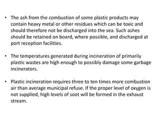 • The ash from the combustion of some plastic products may
contain heavy metal or other residues which can be toxic and
should therefore not be discharged into the sea. Such ashes
should be retained on board, where possible, and discharged at
port reception facilities.
• The temperatures generated during incineration of primarily
plastic wastes are high enough to possibly damage some garbage
incinerators.
• Plastic incineration requires three to ten times more combustion
air than average municipal refuse. If the proper level of oxygen is
not supplied, high levels of soot will be formed in the exhaust
stream.
 