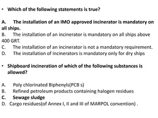 • Which of the following statements is true?
A. The installation of an IMO approved incinerator is mandatory on
all ships.
B. The installation of an incinerator is mandatory on all ships above
400 GRT.
C. The installation of an incinerator is not a mandatory requirement.
D. The installation of incinerators is mandatory only for dry ships
• Shipboard incineration of which of the following substances is
allowed?
A. Poly chlorinated Biphenyls(PCB s)
B. Refined petroleum products containing halogen residues
C. Sewage sludge
D. Cargo residues(of Annex I, II and III of MARPOL convention) .
 