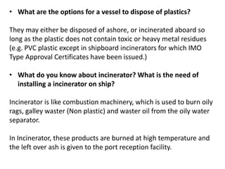 • What are the options for a vessel to dispose of plastics?
They may either be disposed of ashore, or incinerated aboard so
long as the plastic does not contain toxic or heavy metal residues
(e.g. PVC plastic except in shipboard incinerators for which IMO
Type Approval Certificates have been issued.)
• What do you know about incinerator? What is the need of
installing a incinerator on ship?
Incinerator is like combustion machinery, which is used to burn oily
rags, galley waster (Non plastic) and waster oil from the oily water
separator.
In Incinerator, these products are burned at high temperature and
the left over ash is given to the port reception facility.
 