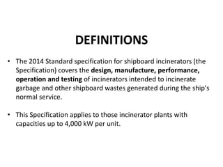 DEFINITIONS
• The 2014 Standard specification for shipboard incinerators (the
Specification) covers the design, manufacture, performance,
operation and testing of incinerators intended to incinerate
garbage and other shipboard wastes generated during the ship's
normal service.
• This Specification applies to those incinerator plants with
capacities up to 4,000 kW per unit.
 