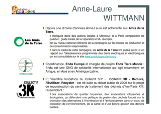 Anne-Laure
                              WITTMANN
Depuis une dizaine d'années Anne-Laure est adhérente aux Amis de la
Terre,
     impliquée dans des actions locales à Montreuil et à Paris compostière de
   quartier : guide locale de la réparation et du réemploi,
    et au niveau national référente de la campagne sur les modes de production et
   de consommation responsables.
     dans le cadre de cette campagne, les Amis de la Terre ont publié en 2010 un
   rapport sur l'obsolescence programmée des biens électriques et électroniques
   qui est consultable sur le site www.produitspourlavie.org

Coordinatrice, Enda Europe et chargée de projets Enda Tiers Monde :
Enda est une ONG de solidarité internationale qui agit notamment en
Afrique, en Asie et en Amérique Latine.

Et "membre fondatrice du Collectif 3R" - Collectif 3R - Réduire,
Réutiliser, Recycler - est né suite au débat public de 2009 sur le projet
de reconstruction du centre de traitement des déchets d'Ivry/Paris XIII.
rassemblant :
     des associations de quartier Ivryennes, des associations citoyennes et
   écologistes, qui défendent une politique de gestion des déchets fondée sur la
   promotion des alternatives à l'incinération et à l'enfouissement dans un souci de
   protection de l'environnement, de la santé et d'une bonne gestion des deniers
   publics.
 