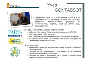 Yves
                                CONTASSOT
            Conseiller de Paris EELV, il est membre titulaire à la 4e
            commission qui a en charge le suivi des dossiers
            concernant       l’environnement     (protection       de
            l’environnement, propreté, parcs et jardins, eau,
            assainissement).

Il siège notamment au Conseil d’administration
    du Conseil d’Architecture, d’Urbanisme et d’Environnement (C.A.U.E.),
    de la Mission locale "Soleil" du 13e arr.,
    de la Commission départementale de la nature, des paysages et des sites ,
    du Syndicat mixte central de traitement des ordures ménagères de
    l’agglomération parisienne (SYCTOM).


Il est également
    membre de la Commission du Vieux Paris, chargée de veiller au respect du
    patrimoine parisien,
    Conseiller du 13e arrondissement, il est membre de la commission
    d’attribution des logements sociaux du 13e,
     Président du conseil d’administration de la Société d’économie mixte
    d’exploitation du stationnement (SAEMES).
 