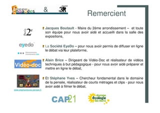 &
                                                        Remercient
                             Jacques Boutault - Maire du 2ème arrondissement – et toute
                             son équipe pour nous avoir aidé et accueilli dans la salle des
                             expositions,

                             La Société EyeDo – pour nous avoir permis de diffuser en ligne
                             le débat via leur plateforme,

                             Alain Brice – Dirigeant de Vidéo-Doc et réalisateur de vidéos
                             techniques à but pédagogique - pour nous avoir aidé préparer et
                             mettre en ligne le débat,

                             Et Stéphane Yves – Chercheur fondamental dans le domaine
                             de la pensée, réalisateur de courts métrages et clips - pour nous
                             avoir aidé à filmer le débat,
www.stephaneyves-pensee.fr
 