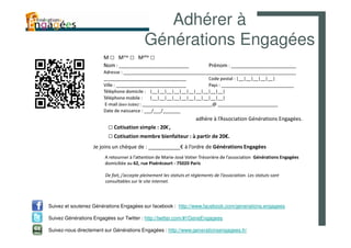 Adhérer à
                                            Générations Engagées
                        M □ Mme □ Melle □
                        Nom : ____________________________                   Prénom : __________________________
                        Adresse : _____________________________________________________________________
                        _________________________________                   Code postal : |__|__|__|__|__|
                        Ville : ____________________________                Pays : _____________________________
                        Téléphone domicile : |__|__|__|__|__|__|__|__|__|__|
                        Téléphone mobile : |__|__|__|__|__|__|__|__|__|__|
                         E-mail (bien lisible) : ____________________________@ ________________________
                        Date de naissance : ___/___/_______
                                                                      adhère à l’Association Générations Engagées.
                          □ Cotisation simple : 20€,
                          □ Cotisation membre bienfaiteur : à partir de 20€.
                   Je joins un chèque de : ___________€ à l’ordre de Générations Engagées
                        A retourner à l’attention de Marie-José Votier Trésorière de l’association Générations Engagées
                        domiciliée au 62, rue Pixérécourt - 75020 Paris

                        De fait, j’accepte pleinement les statuts et règlements de l’association. Les statuts sont
                        consultables sur le site internet.



Suivez et soutenez Générations Engagées sur facebook : http://www.facebook.com/generations.engagees

Suivez Générations Engagées sur Twitter : http://twitter.com/#!/GeneEngagees

Suivez-nous directement sur Générations Engagées : http://www.generationsengagees.fr/
 