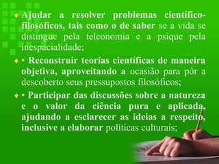 ♦ Ajudar a resolver problemas científico-

filosóficos, tais como o de saber se a vida se
distingue pela teleonomia e a psique pela
inespacialidade;
♦ • Reconstruir teorias científicas de maneira
objetiva, aproveitando a ocasião para pôr a
descoberto seus pressupostos filosóficos;
♦ • Participar das discussões sobre a natureza
e o valor da ciência pura e aplicada,
ajudando a esclarecer as ideias a respeito,
inclusive a elaborar políticas culturais;

 