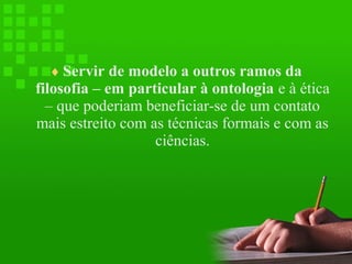 ♦ Servir de modelo a outros ramos da

filosofia – em particular à ontologia e à ética
– que poderiam beneficiar-se de um contato
mais estreito com as técnicas formais e com as
ciências.

 