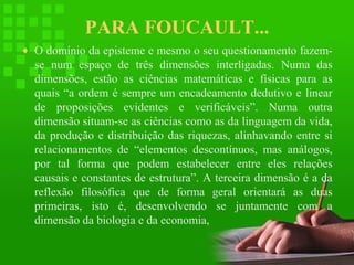 PARA FOUCAULT...
♦ O domínio da episteme e mesmo o seu questionamento fazem-

se num espaço de três dimensões interligadas. Numa das
dimensões, estão as ciências matemáticas e físicas para as
quais “a ordem é sempre um encadeamento dedutivo e linear
de proposições evidentes e verificáveis”. Numa outra
dimensão situam-se as ciências como as da linguagem da vida,
da produção e distribuição das riquezas, alinhavando entre si
relacionamentos de “elementos descontínuos, mas análogos,
por tal forma que podem estabelecer entre eles relações
causais e constantes de estrutura”. A terceira dimensão é a da
reflexão filosófica que de forma geral orientará as duas
primeiras, isto é, desenvolvendo se juntamente com a
dimensão da biologia e da economia,

 