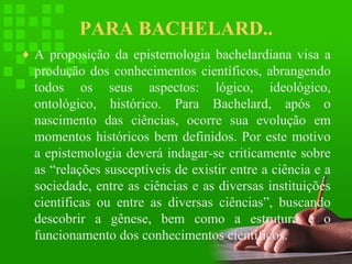 PARA BACHELARD..
♦ A proposição da epistemologia bachelardiana visa a

produção dos conhecimentos científicos, abrangendo
todos os seus aspectos: lógico, ideológico,
ontológico, histórico. Para Bachelard, após o
nascimento das ciências, ocorre sua evolução em
momentos históricos bem definidos. Por este motivo
a epistemologia deverá indagar-se criticamente sobre
as “relações susceptíveis de existir entre a ciência e a
sociedade, entre as ciências e as diversas instituições
científicas ou entre as diversas ciências”, buscando
descobrir a gênese, bem como a estrutura e o
funcionamento dos conhecimentos científicos.

 