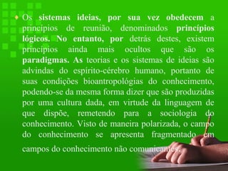 ♦ Os sistemas ideias, por sua vez obedecem a

princípios de reunião, denominados princípios
lógicos. No entanto, por detrás destes, existem
princípios ainda mais ocultos que são os
paradigmas. As teorias e os sistemas de ideias são
advindas do espírito-cérebro humano, portanto de
suas condições bioantropológias do conhecimento,
podendo-se da mesma forma dizer que são produzidas
por uma cultura dada, em virtude da linguagem de
que dispõe, remetendo para a sociologia do
conhecimento. Visto de maneira polarizada, o campo
do conhecimento se apresenta fragmentado em
campos do conhecimento não comunicantes.

 