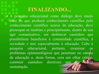 FINALIZANDO...
♦ A pesquisa educacional como diálogo deve muito

mais do que produzir conhecimento científico pelo
conhecimento científico acerca da educação, deve
preocupar-se também e principalmente, dentro de seu
agir comunicativo, em desbravar caminhos que
possibilitem benefícios à comunidade científica, à
sociedade e mui especialmente à educação. Cabe à
pesquisa educacional, portanto, examinar os
problemas epistemológicos que penetram no campo
da educação e, desta forma, com um olhar crítico,
construir caminhos diretrizes que lhe deem
sustentação.

 