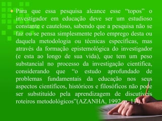 ♦ Para que essa pesquisa alcance esse “topos” o

investigador em educação deve ser um estudioso
constante e cauteloso, sabendo que a pesquisa não se
faz ou se pensa simplesmente pelo emprego desta ou
daquela metodologia ou técnicas específicas, mas
através da formação epistemológica do investigador
(e esta ao longo de sua vida), que tem um peso
substancial no processo da investigação científica,
considerando que “o estudo aprofundado de
problemas fundamentais da educação nos seus
aspectos científicos, históricos e filosóficos não pode
ser substituído pela aprendizagem de discutíveis
roteiros metodológicos”(AZANHA, 1992, p. 11 ).

 