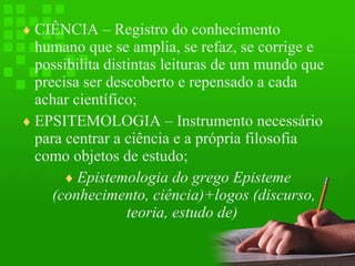 ♦ CIÊNCIA – Registro do conhecimento

humano que se amplia, se refaz, se corrige e
possibilita distintas leituras de um mundo que
precisa ser descoberto e repensado a cada
achar científico;
♦ EPSITEMOLOGIA – Instrumento necessário
para centrar a ciência e a própria filosofia
como objetos de estudo;
♦ Epistemologia do grego Episteme
(conhecimento, ciência)+logos (discurso,
teoria, estudo de)

 