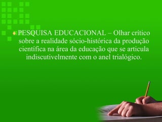 ♦ PESQUISA EDUCACIONAL – Olhar crítico

sobre a realidade sócio-histórica da produção
científica na área da educação que se articula
indiscutivelmente com o anel trialógico.

 