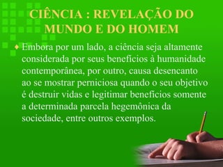 CIÊNCIA : REVELAÇÃO DO
MUNDO E DO HOMEM
♦ Embora por um lado, a ciência seja altamente

considerada por seus benefícios à humanidade
contemporânea, por outro, causa desencanto
ao se mostrar perniciosa quando o seu objetivo
é destruir vidas e legitimar benefícios somente
a determinada parcela hegemônica da
sociedade, entre outros exemplos.

 
