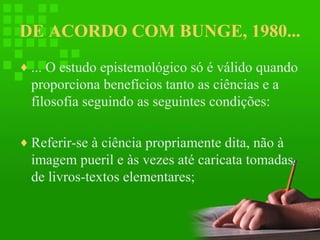 DE ACORDO COM BUNGE, 1980...
♦ ... O estudo epistemológico só é válido quando

proporciona benefícios tanto as ciências e a
filosofia seguindo as seguintes condições:
♦ Referir-se à ciência propriamente dita, não à

imagem pueril e às vezes até caricata tomadas
de livros-textos elementares;

 