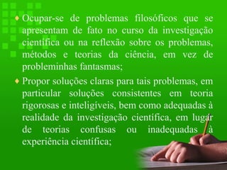 ♦ Ocupar-se de problemas filosóficos que se

apresentam de fato no curso da investigação
científica ou na reflexão sobre os problemas,
métodos e teorias da ciência, em vez de
probleminhas fantasmas;
♦ Propor soluções claras para tais problemas, em
particular soluções consistentes em teoria
rigorosas e inteligíveis, bem como adequadas à
realidade da investigação científica, em lugar
de teorias confusas ou inadequadas à
experiência científica;

 