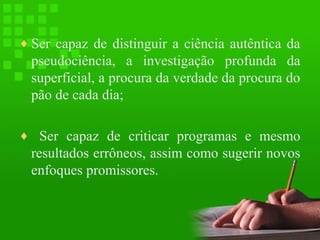 ♦ Ser capaz de distinguir a ciência autêntica da

pseudociência, a investigação profunda da
superficial, a procura da verdade da procura do
pão de cada dia;
♦ Ser capaz de criticar programas e mesmo

resultados errôneos, assim como sugerir novos
enfoques promissores.

 
