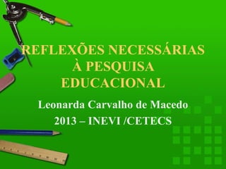 REFLEXÕES NECESSÁRIAS
À PESQUISA
EDUCACIONAL
Leonarda Carvalho de Macedo
2013 – INEVI /CETECS

 