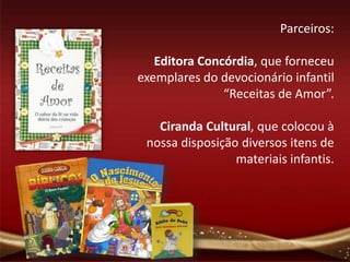 Parceiros:

   Editora Concórdia, que forneceu
exemplares do devocionário infantil
               “Receitas de Amor”.

   Ciranda Cultural, que colocou à
 nossa disposição diversos itens de
                 materiais infantis.
 