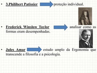 • 3.Philibert Patissier proteção individual.
• Frederick Winslow Taylor analisar como as
formas eram desempenhadas.
• Jules Amar estudo amplo da Ergonomia que
transcende a filosofia e a psicologia.
 