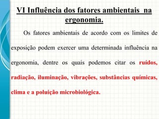 VI Influência dos fatores ambientais na
ergonomia.
Os fatores ambientais de acordo com os limites de
exposição podem exercer uma determinada influência na
ergonomia, dentre os quais podemos citar os ruídos,
radiação, iluminação, vibrações, substâncias químicas,
clima e a poluição microbiológica.
 