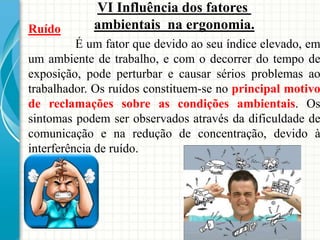 Ruído
É um fator que devido ao seu índice elevado, em
um ambiente de trabalho, e com o decorrer do tempo de
exposição, pode perturbar e causar sérios problemas ao
trabalhador. Os ruídos constituem-se no principal motivo
de reclamações sobre as condições ambientais. Os
sintomas podem ser observados através da dificuldade de
comunicação e na redução de concentração, devido à
interferência de ruído.
VI Influência dos fatores
ambientais na ergonomia.
 