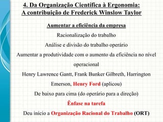 Aumentar a eficiência da empresa
Racionalização do trabalho
Análise e divisão do trabalho operário
Aumentar a produtividade com o aumento da eficiência no nível
operacional
Henry Lawrence Gantt, Frank Bunker Gilbreth, Harrington
Emerson, Henry Ford (aplicou)
De baixo para cima (do operário para a direção)
Ênfase na tarefa
Deu início a Organização Racional do Trabalho (ORT)
4. Da Organização Científica à Ergonomia:
A contribuição de Frederick Winslow Taylor
 