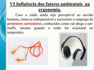 Caso o ruído ainda seja perceptível ao ouvido
humano, torna-se indispensável e necessário o emprego de
protetores auriculares, conhecidos como ear plugs e ear-
muffs, mesmo quando o ruído for ocasional ou
temporário.
VI Influência dos fatores ambientais na
ergonomia.
 