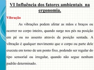 VI Influência dos fatores ambientais na
ergonomia.
Vibração
As vibrações podem afetar as mãos e braços ou
ocorrer no corpo inteiro, quando surge nos pés na posição
em pé ou no assento através da posição sentada. A
vibração é qualquer movimento que o corpo ou parte dele
executa em torno de um ponto fixo, podendo ser regular do
tipo sensorial ou irregular, quando não segue nenhum
padrão determinado.
 