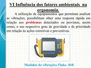 VI Influência dos fatores ambientais na
ergonomia.
A utilização de equipamentos que permitam analisar
as vibrações, possibilitam obter uma resposta rápida em
relação aos problemas detectados ou previstos, assim
como, o seu respectivo grau de gravidade e de prioridade
em relação às ações corretivas e preventivas.
Medidor de vibrações Fluke 810
 