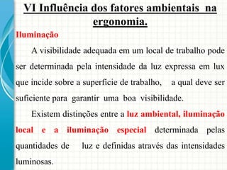 VI Influência dos fatores ambientais na
ergonomia.
Iluminação
A visibilidade adequada em um local de trabalho pode
ser determinada pela intensidade da luz expressa em lux
que incide sobre a superfície de trabalho, a qual deve ser
suficiente para garantir uma boa visibilidade.
Existem distinções entre a luz ambiental, iluminação
local e a iluminação especial determinada pelas
quantidades de luz e definidas através das intensidades
luminosas.
 