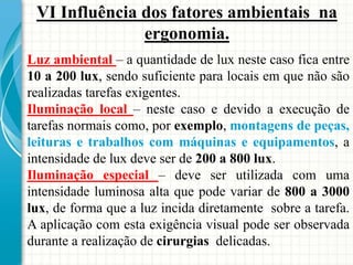 VI Influência dos fatores ambientais na
ergonomia.
Luz ambiental – a quantidade de lux neste caso fica entre
10 a 200 lux, sendo suficiente para locais em que não são
realizadas tarefas exigentes.
Iluminação local – neste caso e devido a execução de
tarefas normais como, por exemplo, montagens de peças,
leituras e trabalhos com máquinas e equipamentos, a
intensidade de lux deve ser de 200 a 800 lux.
Iluminação especial – deve ser utilizada com uma
intensidade luminosa alta que pode variar de 800 a 3000
lux, de forma que a luz incida diretamente sobre a tarefa.
A aplicação com esta exigência visual pode ser observada
durante a realização de cirurgias delicadas.
 