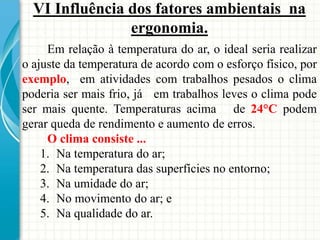 VI Influência dos fatores ambientais na
ergonomia.
Em relação à temperatura do ar, o ideal seria realizar
o ajuste da temperatura de acordo com o esforço físico, por
exemplo, em atividades com trabalhos pesados o clima
poderia ser mais frio, já em trabalhos leves o clima pode
ser mais quente. Temperaturas acima de 24°C podem
gerar queda de rendimento e aumento de erros.
O clima consiste ...
1. Na temperatura do ar;
2. Na temperatura das superfícies no entorno;
3. Na umidade do ar;
4. No movimento do ar; e
5. Na qualidade do ar.
 