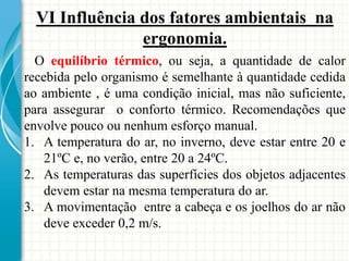 VI Influência dos fatores ambientais na
ergonomia.
O equilíbrio térmico, ou seja, a quantidade de calor
recebida pelo organismo é semelhante à quantidade cedida
ao ambiente , é uma condição inicial, mas não suficiente,
para assegurar o conforto térmico. Recomendações que
envolve pouco ou nenhum esforço manual.
1. A temperatura do ar, no inverno, deve estar entre 20 e
21ºC e, no verão, entre 20 a 24ºC.
2. As temperaturas das superfícies dos objetos adjacentes
devem estar na mesma temperatura do ar.
3. A movimentação entre a cabeça e os joelhos do ar não
deve exceder 0,2 m/s.
 