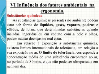 VI Influência dos fatores ambientais na
ergonomia.
Substâncias químicas
As substâncias químicas presentes no ambiente podem
estar sob forma de líquidos, gases, vapores, poeiras e
sólidos, de forma que determinadas substâncias quando
inaladas, ingeridas ou em contato com a pele e olhos,
podem causar doenças ou mal estar.
Em relação à exposição a substâncias químicas,
existem limites internacionais de tolerância, em relação a
sua exposição no ar. O limite de tolerância, corresponde a
concentração média de uma substância encontrada no ar,
no período de 8 horas, e que não pode ser ultrapassada em
nenhum dia.
 