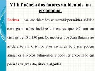 VI Influência dos fatores ambientais na
ergonomia.
Poeiras – são considerados os aerodispersóides sólidos
com granulações invisíveis, menores que 0,2 µm ou
visíveis de 10 a 150 µm. Os menores que 5µm flutuam no
ar durante muito tempo e os menores de 3 µm podem
atingir os alvéolos pulmonares e pode ser encontrado em
poeiras de granito, sílica e algodão.
 