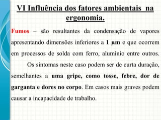 VI Influência dos fatores ambientais na
ergonomia.
Fumos – são resultantes da condensação de vapores
apresentando dimensões inferiores a 1 µm e que ocorrem
em processos de solda com ferro, alumínio entre outros.
Os sintomas neste caso podem ser de curta duração,
semelhantes a uma gripe, como tosse, febre, dor de
garganta e dores no corpo. Em casos mais graves podem
causar a incapacidade de trabalho.
 