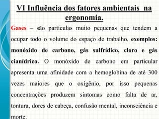 VI Influência dos fatores ambientais na
ergonomia.
Gases – são partículas muito pequenas que tendem a
ocupar todo o volume do espaço de trabalho, exemplos:
monóxido de carbono, gás sulfrídico, cloro e gás
cianídrico. O monóxido de carbono em particular
apresenta uma afinidade com a hemoglobina de até 300
vezes maiores que o oxigênio, por isso pequenas
concentrações produzem sintomas como falta de ar,
tontura, dores de cabeça, confusão mental, inconsciência e
morte.
 