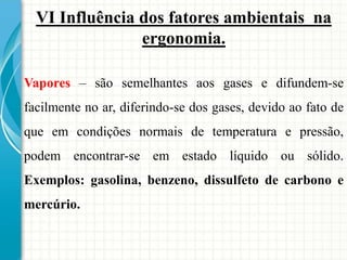 VI Influência dos fatores ambientais na
ergonomia.
Vapores – são semelhantes aos gases e difundem-se
facilmente no ar, diferindo-se dos gases, devido ao fato de
que em condições normais de temperatura e pressão,
podem encontrar-se em estado líquido ou sólido.
Exemplos: gasolina, benzeno, dissulfeto de carbono e
mercúrio.
 
