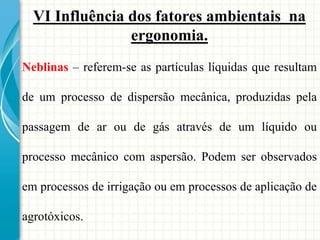 VI Influência dos fatores ambientais na
ergonomia.
Neblinas – referem-se as partículas líquidas que resultam
de um processo de dispersão mecânica, produzidas pela
passagem de ar ou de gás através de um líquido ou
processo mecânico com aspersão. Podem ser observados
em processos de irrigação ou em processos de aplicação de
agrotóxicos.
 