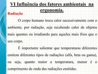 Radiação
O corpo humano troca calor sucessivamente com o
ambiente, por radiação, seja recebendo calor de objetos
mais quentes ou irradiando para aqueles mais frios que o
seu corpo.
É importante salientar que temperaturas diferentes
emitem diferentes tipos de radiações (alfa, beta ou gama),
ou seja, quanto maior a temperatura, menor é o
comprimento de onda das radiações emitidas.
VI Influência dos fatores ambientais na
ergonomia.
 
