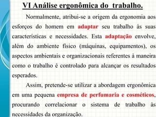 VI Análise ergonômica do trabalho.
Normalmente, atribui-se a origem da ergonomia aos
esforços do homem em adaptar seu trabalho às suas
características e necessidades. Esta adaptação envolve,
além do ambiente físico (máquinas, equipamentos), os
aspectos ambientais e organizacionais referentes à maneira
como o trabalho é controlado para alcançar os resultados
esperados.
Assim, pretende-se utilizar a abordagem ergonômica
em uma pequena empresa de perfumaria e cosméticos,
procurando correlacionar o sistema de trabalho às
necessidades da organização.
 